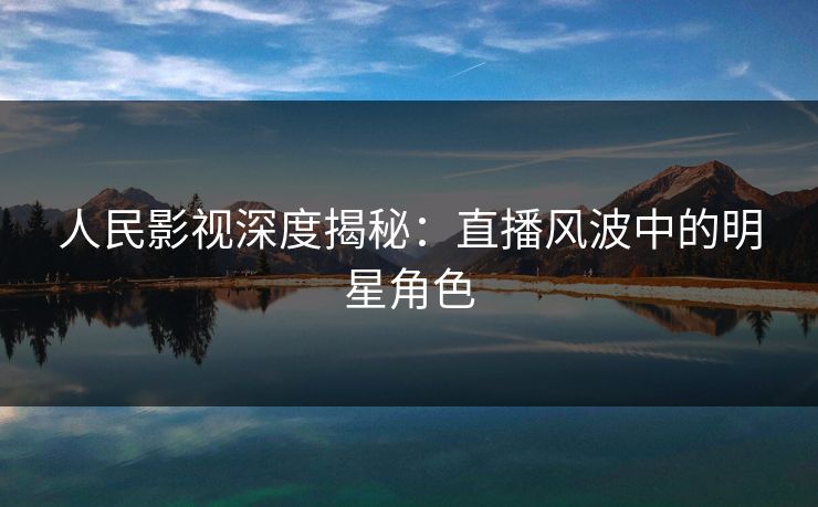 人民影视深度揭秘:直播风波中的明星角色 人民影视深度揭秘:直播风波中的明星角色