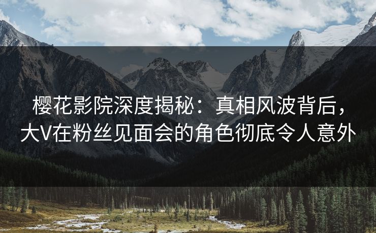 樱花影院深度揭秘：真相风波背后，大V在粉丝见面会的角色彻底令人意外