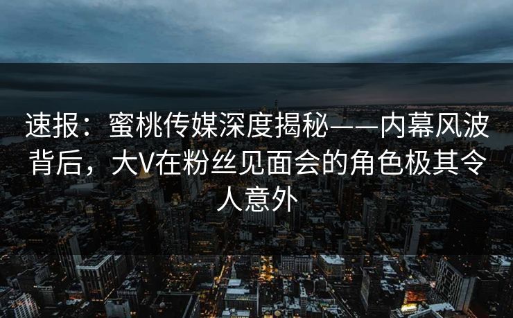 速报：蜜桃传媒深度揭秘——内幕风波背后，大V在粉丝见面会的角色极其令人意外