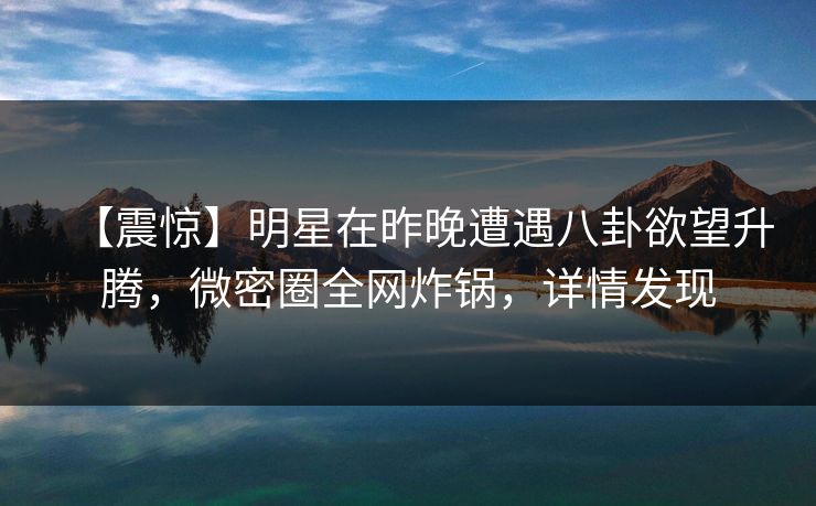 【震惊】明星在昨晚遭遇八卦欲望升腾，微密圈全网炸锅，详情发现