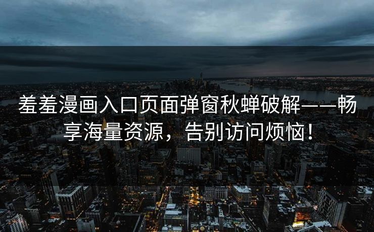 羞羞漫画入口页面弹窗秋蝉破解——畅享海量资源,告别访问烦恼! 羞羞漫画入口页面弹窗秋蝉破解——畅享海量资源,告别访问烦恼!