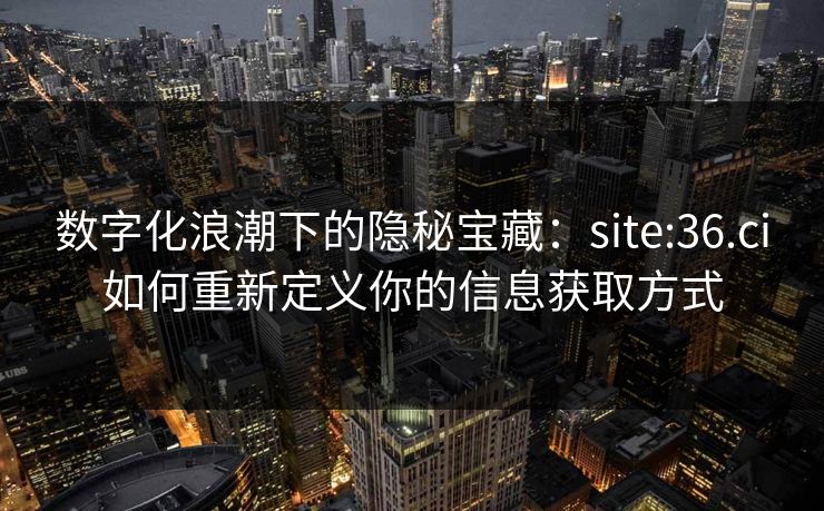 数字化浪潮下的隐秘宝藏：site:36.ci如何重新定义你的信息获取方式