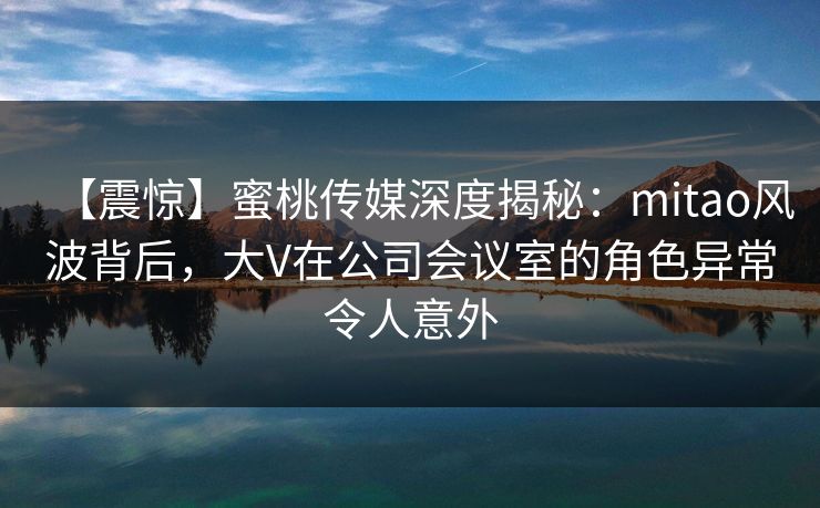 【震惊】蜜桃传媒深度揭秘：mitao风波背后，大V在公司会议室的角色异常令人意外