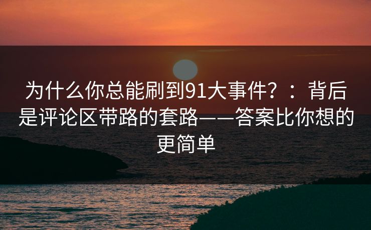 为什么你总能刷到91大事件?:背后是评论区带路的套路——答案比你想的更简单 为什么你总能刷到91大事件?:背后是评论区带路的套路——答案比你想的更简单