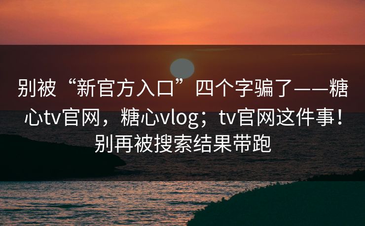 别被“新官方入口”四个字骗了——糖心tv官网，糖心vlog；tv官网这件事！别再被搜索结果带跑