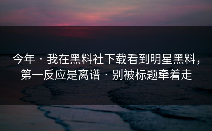 今年 · 我在黑料社下载看到明星黑料,第一反应是离谱 · 别被标题牵着走 今年 · 我在黑料社下载看到明星黑料,第一反应是离谱 · 别被标题牵着走