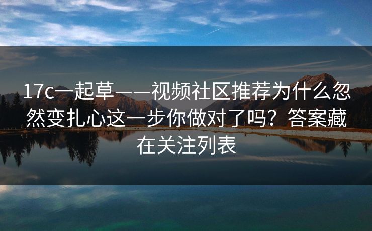17c一起草——视频社区推荐为什么忽然变扎心这一步你做对了吗?答案藏在关注列表 17c一起草——视频社区推荐为什么忽然变扎心这一步你做对了吗?答案藏在关注列表