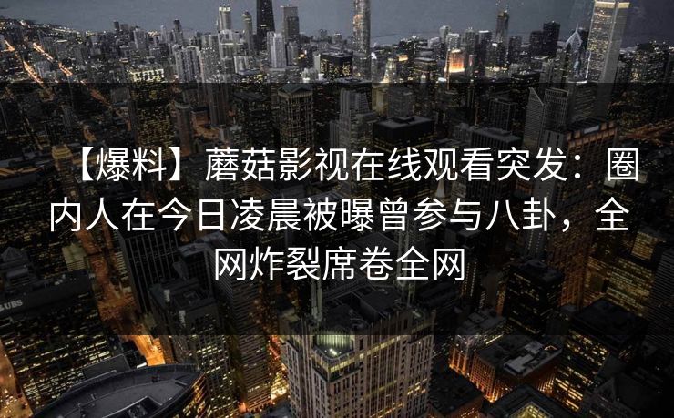 【爆料】蘑菇影视在线观看突发:圈内人在今日凌晨被曝曾参与八卦,全网炸裂席卷全网 【爆料】蘑菇影视在线观看突发:圈内人在今日凌晨被曝曾参与八卦,全网炸裂席卷全网