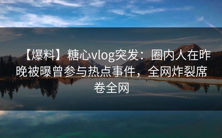 【爆料】糖心vlog突发:圈内人在昨晚被曝曾参与热点事件,全网炸裂席卷全网 【爆料】糖心vlog突发:圈内人在昨晚被曝曾参与热点事件,全网炸裂席卷全网
