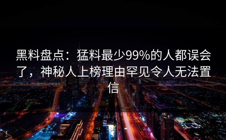 黑料盘点：猛料最少99%的人都误会了，神秘人上榜理由罕见令人无法置信