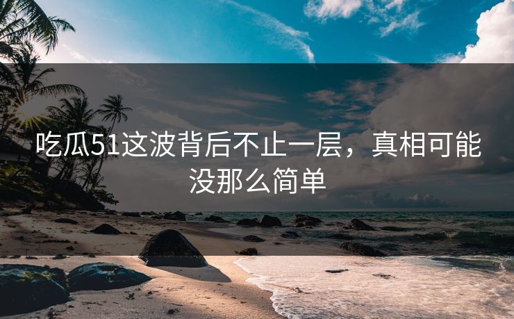吃瓜51这波背后不止一层，真相可能没那么简单