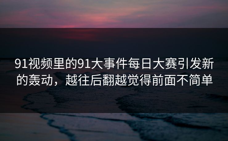 91视频里的91大事件每日大赛引发新的轰动，越往后翻越觉得前面不简单