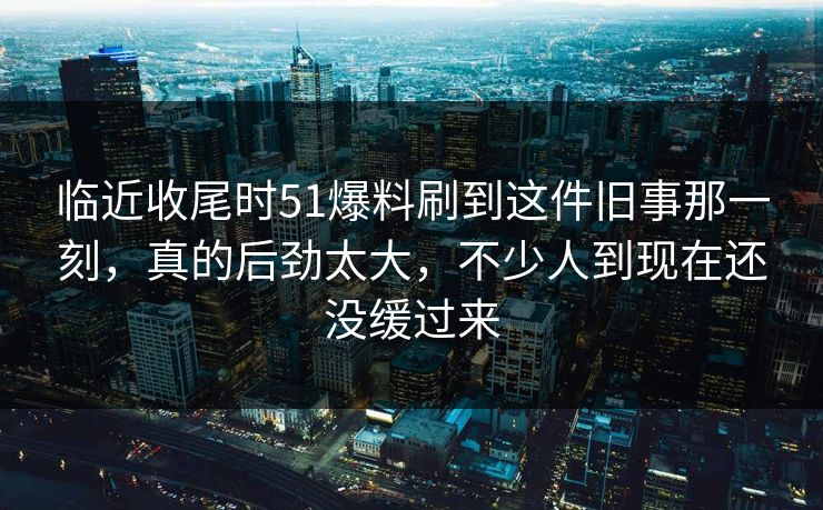 临近收尾时51爆料刷到这件旧事那一刻，真的后劲太大，不少人到现在还没缓过来