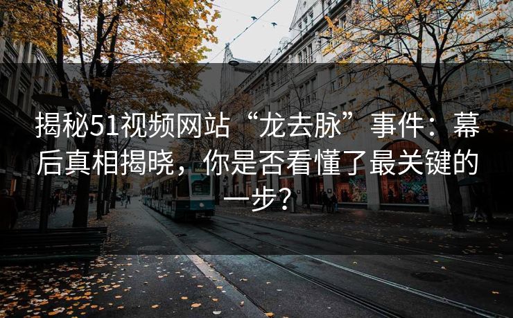 揭秘51视频网站“龙去脉”事件：幕后真相揭晓，你是否看懂了最关键的一步？
