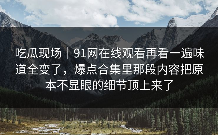 吃瓜现场｜91网在线观看再看一遍味道全变了，爆点合集里那段内容把原本不显眼的细节顶上来了